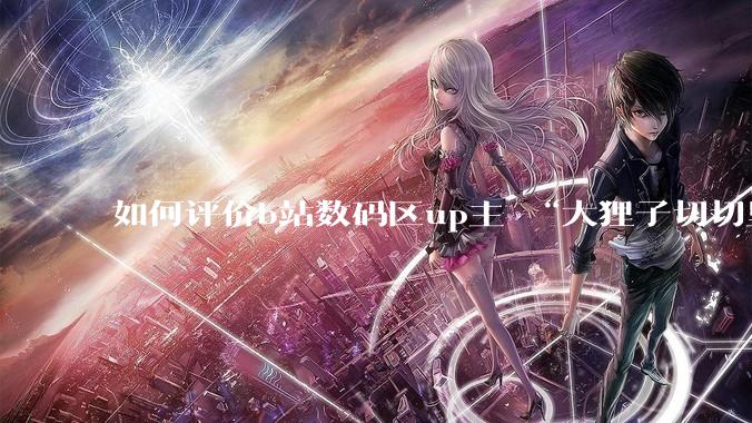 如何评价b站数码区up主 “大狸子切切里”?
